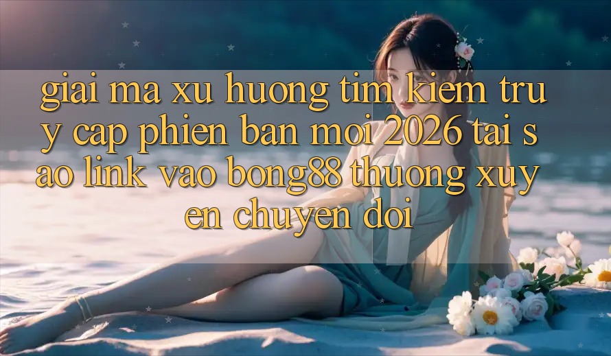 Giải Mã Xu Hướng Tìm Kiếm “Truy Cập Phiên bản mới 2026” - Tại Sao Link Vào Bong88 Thường Xuyên Chuyển đổi?