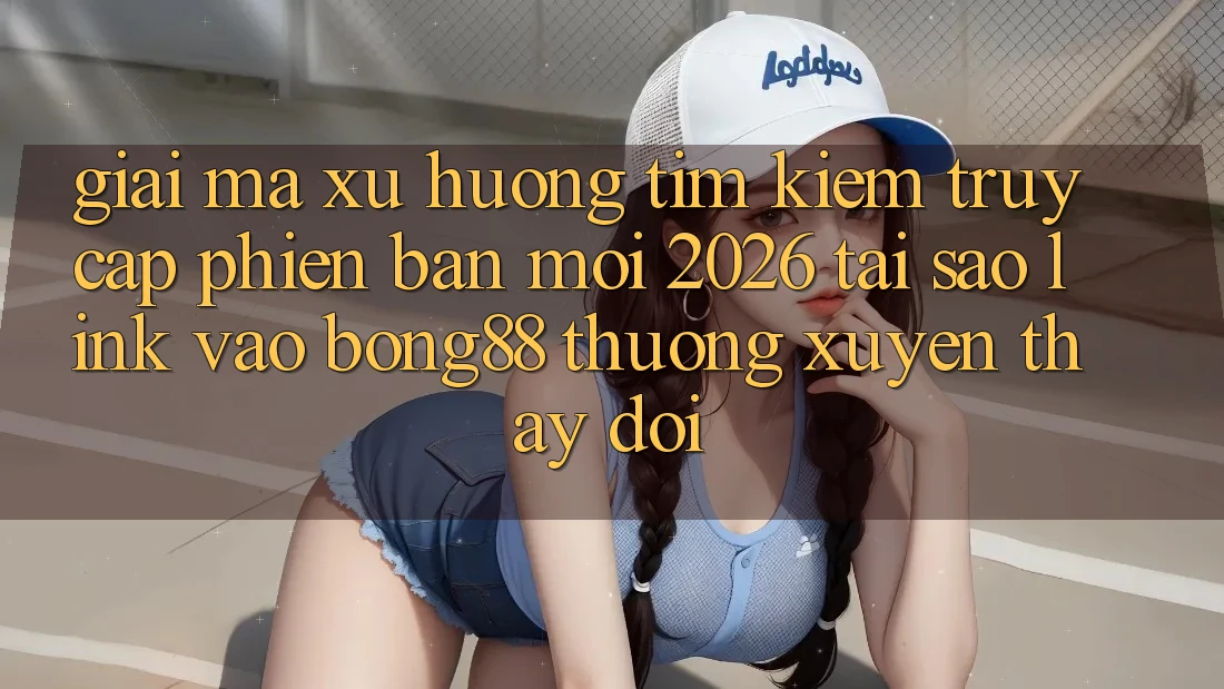 Giải Mã Xu Hướng Tìm kiếm “Truy Cập Phiên bản mới 2026” - Tại Sao Link Vào Bong88 Thường Xuyên Thay Đổi?