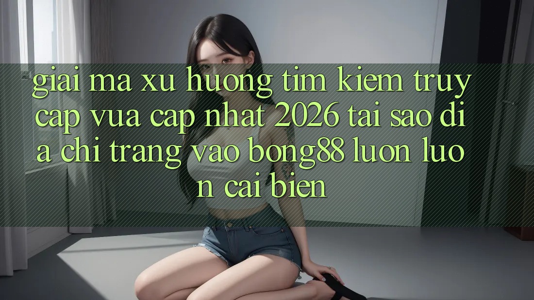 Giải Mã Xu Hướng Tìm Kiếm “Truy Cập Vừa cập nhật 2026” - Tại Sao Địa chỉ trang Vào Bong88 Luôn luôn Cải biến?