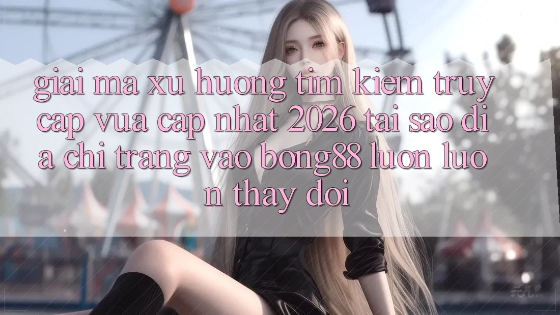 Giải Mã Xu Hướng Tìm Kiếm “Truy Cập Vừa cập nhật 2026” - Tại Sao Địa chỉ trang Vào Bong88 Luôn luôn Thay Đổi?
