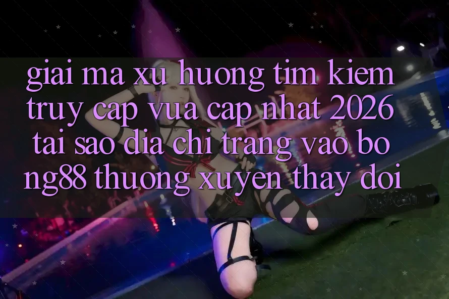 Giải Mã Xu Hướng Tìm Kiếm “Truy Cập Vừa cập nhật 2026” - Tại Sao Địa chỉ trang Vào Bong88 Thường Xuyên Thay Đổi?