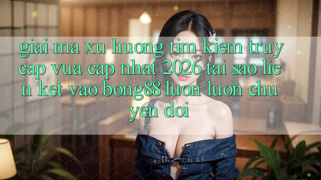 Giải Mã Xu Hướng Tìm Kiếm “Truy Cập Vừa cập nhật 2026” - Tại Sao Liên kết Vào Bong88 Luôn luôn Chuyển đổi?