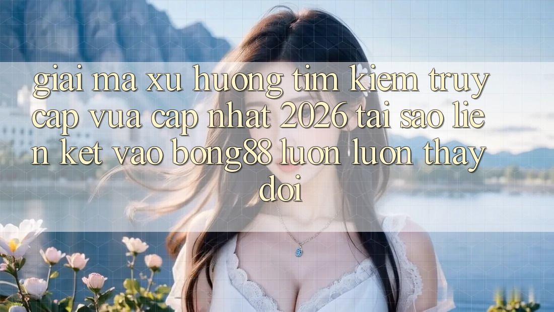 Giải Mã Xu Hướng Tìm Kiếm “Truy Cập Vừa cập nhật 2026” - Tại Sao Liên kết Vào Bong88 Luôn luôn Thay Đổi?