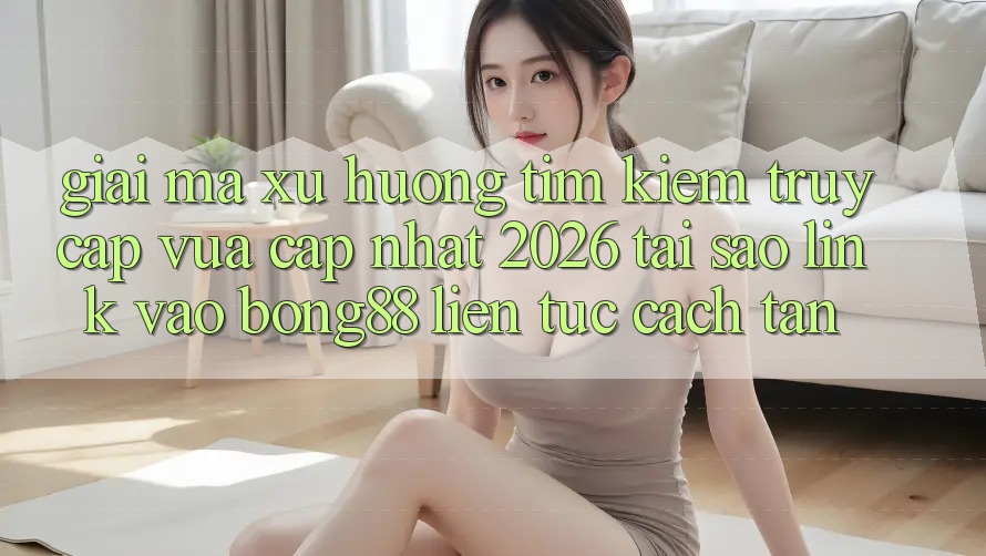Giải Mã Xu Hướng Tìm Kiếm “Truy Cập Vừa cập nhật 2026” - Tại Sao Link Vào Bong88 Liên tục Cách tân?