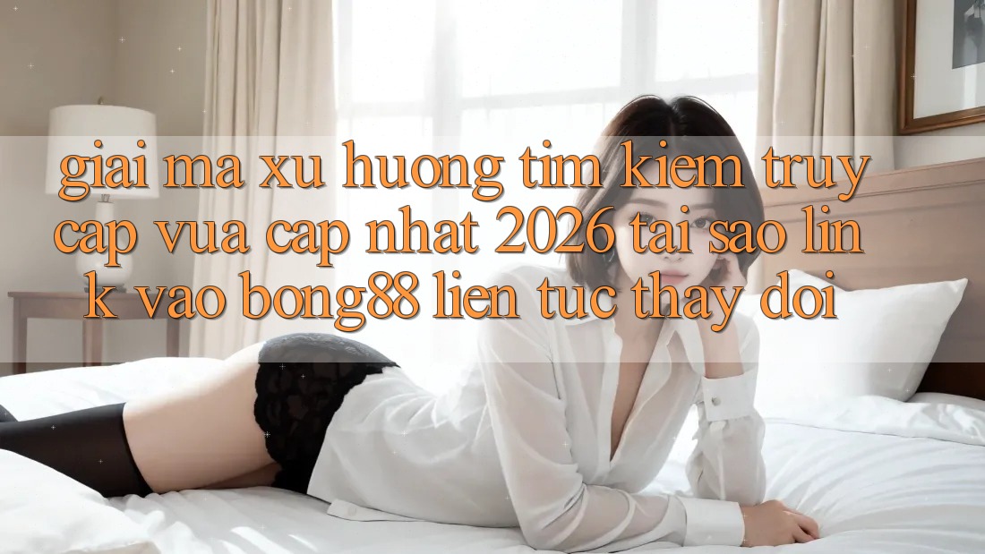 Giải Mã Xu Hướng Tìm Kiếm “Truy Cập Vừa cập nhật 2026” - Tại Sao Link Vào Bong88 Liên tục Thay Đổi?