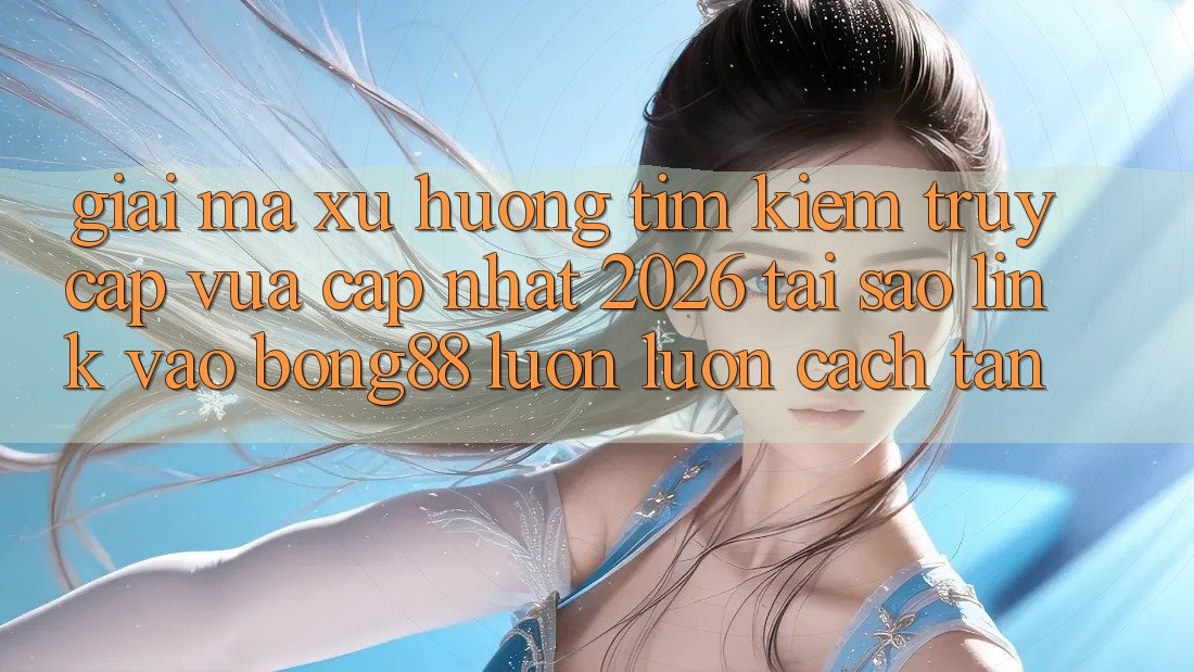 Giải Mã Xu Hướng Tìm Kiếm “Truy Cập Vừa cập nhật 2026” - Tại Sao Link Vào Bong88 Luôn luôn Cách tân?