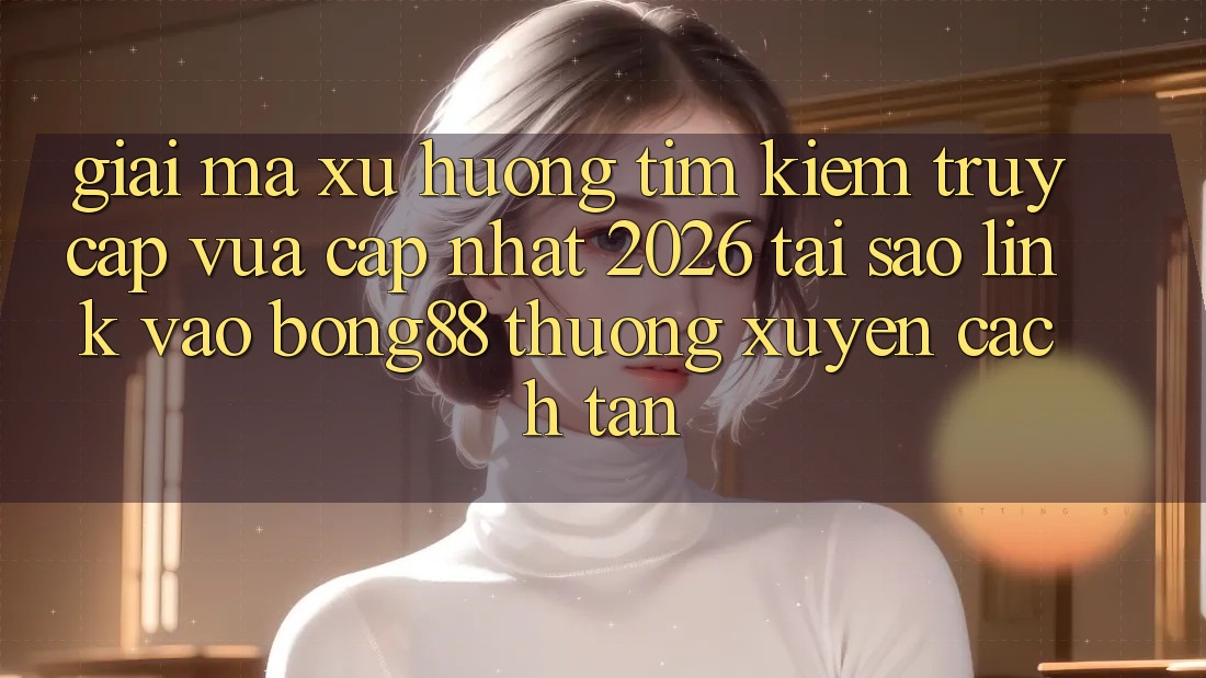 Giải Mã Xu Hướng Tìm kiếm “Truy Cập Vừa cập nhật 2026” - Tại Sao Link Vào Bong88 Thường Xuyên Cách tân? Giải Mã Xu Hướng Tìm kiếm “Truy Cập Vừa cập nhật 2026” - Tại Sao Link Vào Bong88 Thường Xuyên Cách tân?