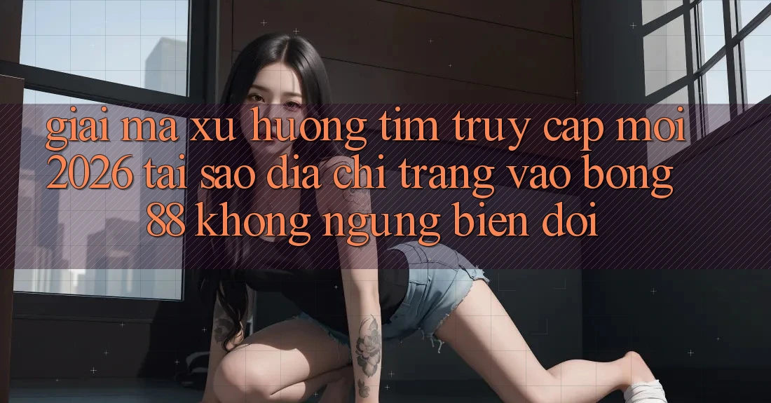 Giải Mã Xu Hướng Tìm “Truy Cập Mới 2026” - Tại Sao Địa chỉ trang Vào Bong88 Không ngừng Biến đổi?