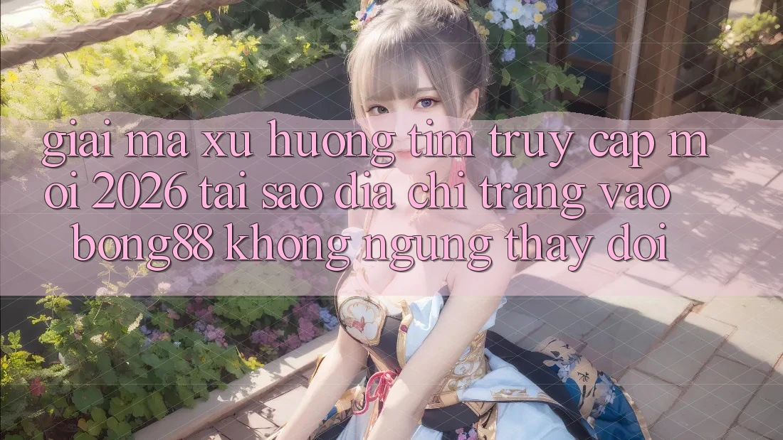 Giải Mã Xu Hướng Tìm “Truy Cập Mới 2026” - Tại Sao Địa chỉ trang Vào Bong88 Không ngừng Thay đổi?