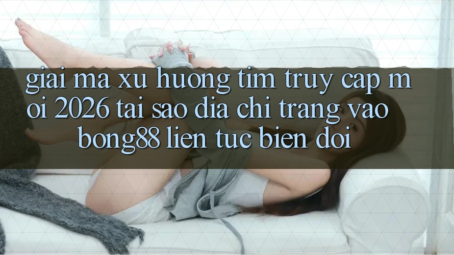 Giải Mã Xu Hướng Tìm “Truy Cập Mới 2026” - Tại Sao Địa chỉ trang Vào Bong88 Liên tục Biến đổi?