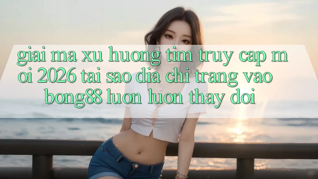 Giải Mã Xu Hướng Tìm “Truy Cập Mới 2026” - Tại Sao Địa chỉ trang Vào Bong88 Luôn luôn Thay Đổi?