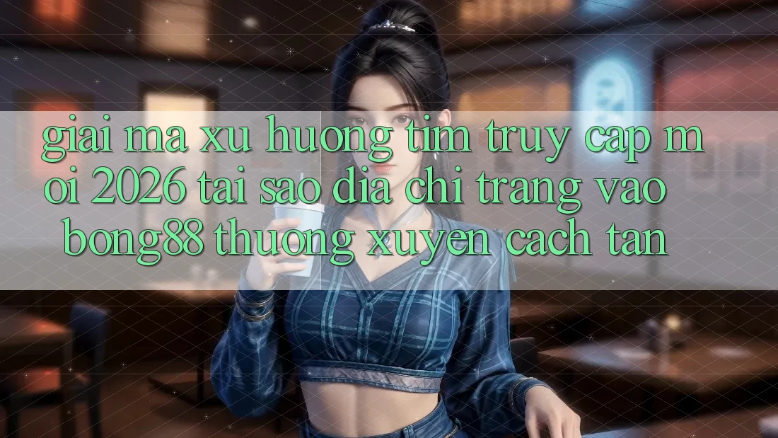 Giải Mã Xu Hướng Tìm “Truy Cập Mới 2026” - Tại Sao Địa chỉ trang Vào Bong88 Thường Xuyên Cách tân?