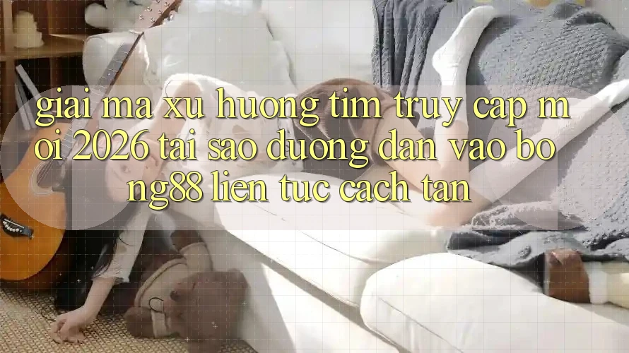 Giải Mã Xu Hướng Tìm “Truy Cập Mới 2026” - Tại Sao Đường dẫn Vào Bong88 Liên tục Cách tân? Giải Mã Xu Hướng Tìm “Truy Cập Mới 2026” - Tại Sao Đường dẫn Vào Bong88 Liên tục Cách tân?