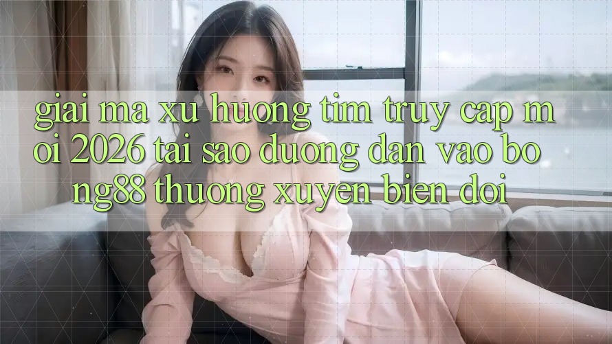 Giải Mã Xu Hướng Tìm “Truy Cập Mới 2026” - Tại Sao Đường dẫn Vào Bong88 Thường xuyên Biến đổi?