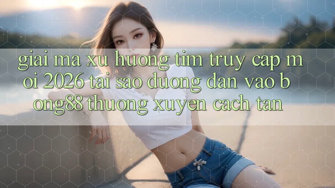 Giải Mã Xu Hướng Tìm “Truy Cập Mới 2026” - Tại Sao Đường dẫn Vào Bong88 Thường Xuyên Cách tân?