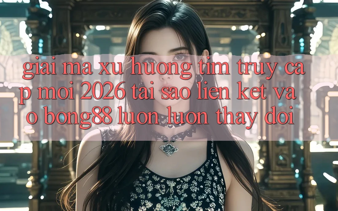 Giải Mã Xu Hướng Tìm “Truy Cập Mới 2026” - Tại Sao Liên kết Vào Bong88 Luôn luôn Thay Đổi?