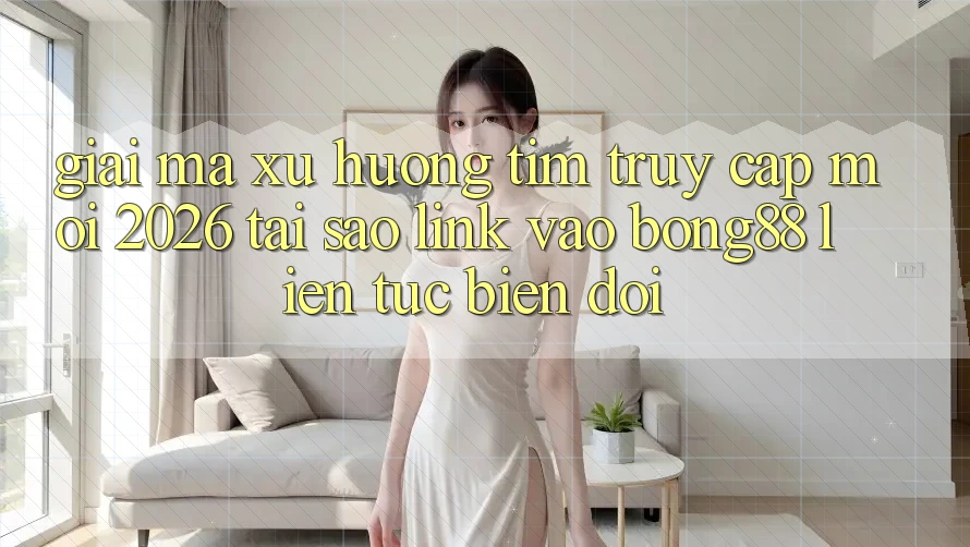 Giải Mã Xu Hướng Tìm “Truy Cập Mới 2026” - Tại Sao Link Vào Bong88 Liên tục Biến đổi?