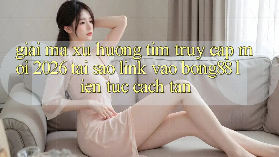 Giải Mã Xu Hướng Tìm “Truy Cập Mới 2026” - Tại Sao Link Vào Bong88 Liên tục Cách tân?