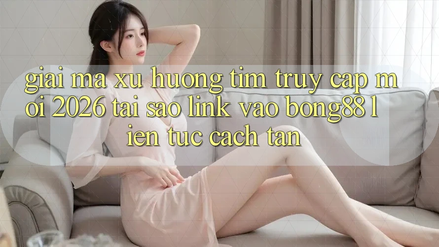 Giải Mã Xu Hướng Tìm “Truy Cập Mới 2026” - Tại Sao Link Vào Bong88 Liên tục Cách tân?