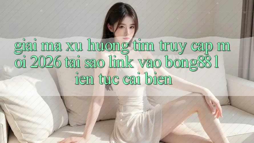 Giải Mã Xu Hướng Tìm “Truy Cập Mới 2026” - Tại Sao Link Vào Bong88 Liên tục Cải biến?