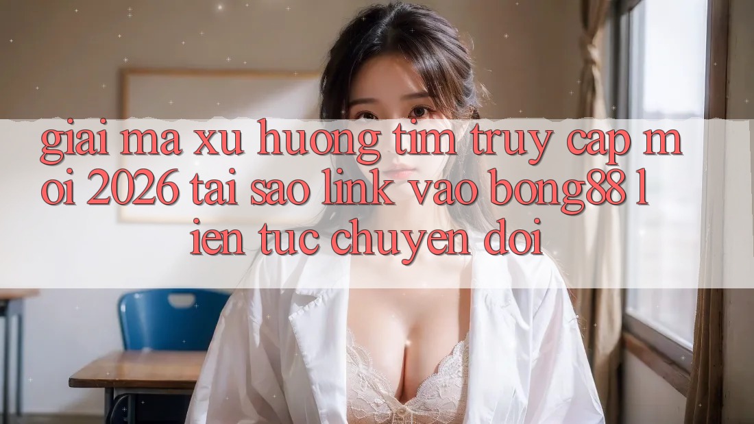Giải Mã Xu Hướng Tìm “Truy Cập Mới 2026” - Tại Sao Link Vào Bong88 Liên tục Chuyển đổi?