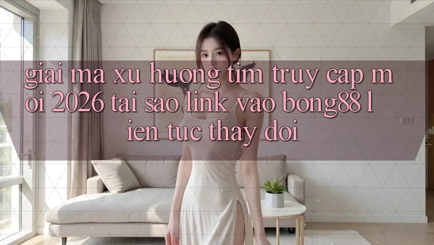 Giải Mã Xu Hướng Tìm “Truy Cập Mới 2026” - Tại Sao Link Vào Bong88 Liên tục Thay Đổi?