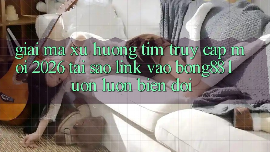 Giải Mã Xu Hướng Tìm “Truy Cập Mới 2026” - Tại Sao Link Vào Bong88 Luôn luôn Biến đổi?
