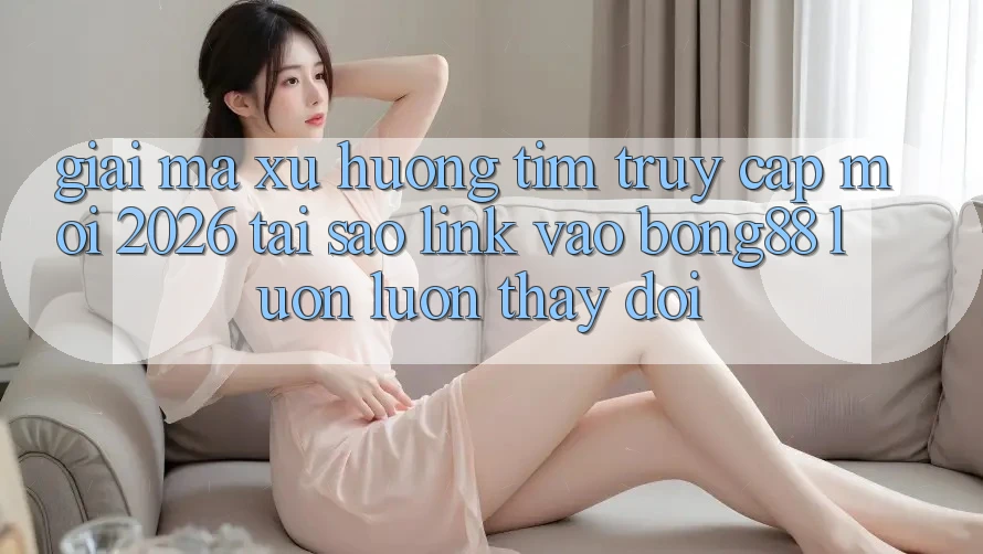 Giải Mã Xu Hướng Tìm “Truy Cập Mới 2026” - Tại Sao Link Vào Bong88 Luôn luôn Thay Đổi?