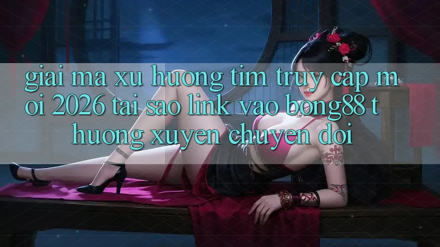 Giải Mã Xu Hướng Tìm “Truy Cập Mới 2026” - Tại Sao Link Vào Bong88 Thường Xuyên Chuyển đổi?