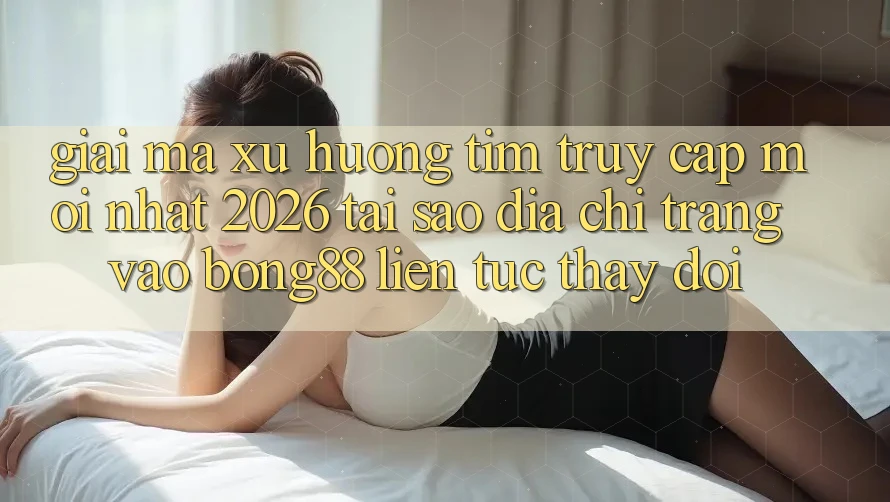 Giải Mã Xu Hướng Tìm “Truy Cập Mới nhất 2026” - Tại Sao Địa chỉ trang Vào Bong88 Liên tục Thay Đổi?