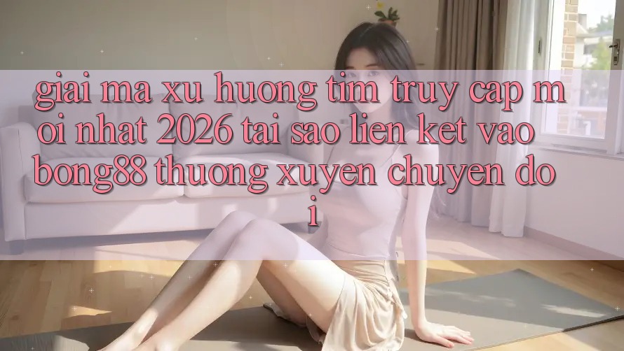 Giải Mã Xu Hướng Tìm “Truy Cập Mới nhất 2026” - Tại Sao Liên kết Vào Bong88 Thường xuyên Chuyển đổi? Giải Mã Xu Hướng Tìm “Truy Cập Mới nhất 2026” - Tại Sao Liên kết Vào Bong88 Thường xuyên Chuyển đổi?