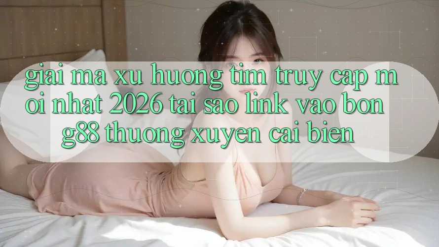 Giải Mã Xu Hướng Tìm “Truy Cập Mới nhất 2026” - Tại Sao Link Vào Bong88 Thường Xuyên Cải biến?