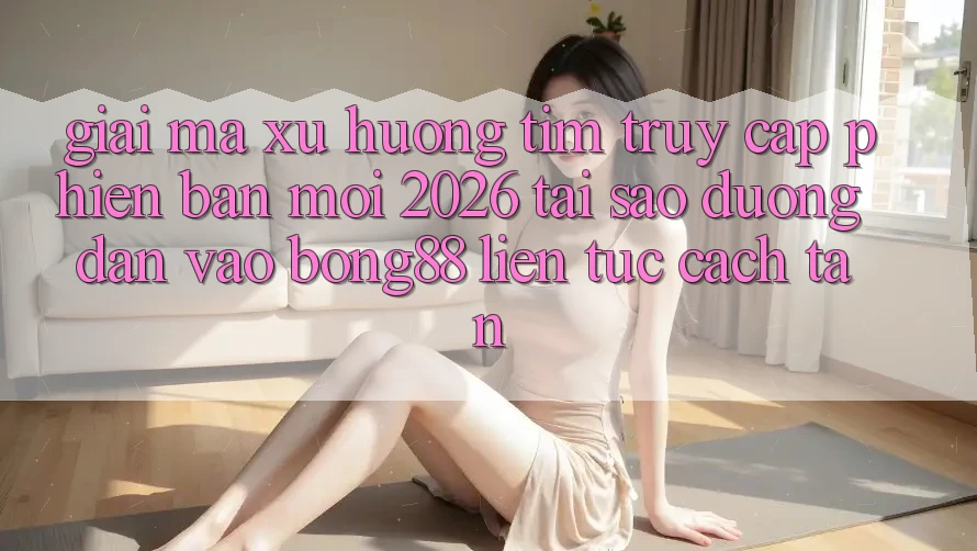 Giải Mã Xu Hướng Tìm “Truy Cập Phiên bản mới 2026” - Tại Sao Đường dẫn Vào Bong88 Liên tục Cách tân?