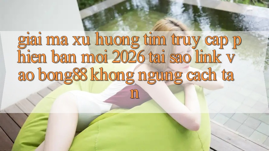 Giải Mã Xu Hướng Tìm “Truy Cập Phiên bản mới 2026” - Tại Sao Link Vào Bong88 Không ngừng Cách tân?