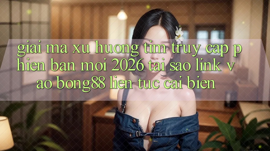Giải Mã Xu Hướng Tìm “Truy Cập Phiên bản mới 2026” - Tại Sao Link Vào Bong88 Liên tục Cải biến?