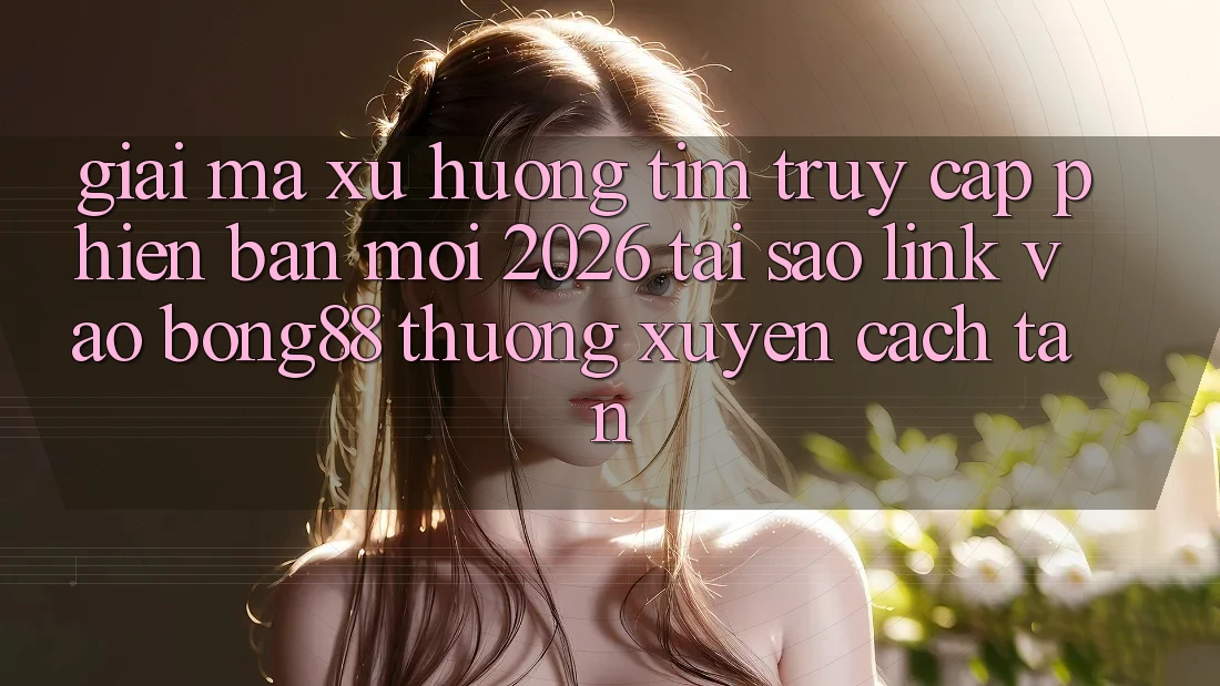 Giải Mã Xu Hướng Tìm “Truy Cập Phiên bản mới 2026” - Tại Sao Link Vào Bong88 Thường Xuyên Cách tân?