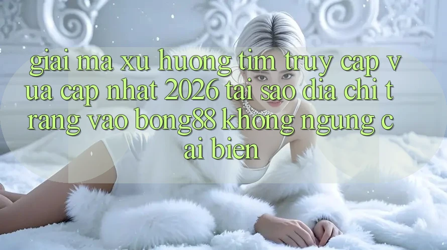 Giải Mã Xu Hướng Tìm “Truy Cập Vừa cập nhật 2026” - Tại Sao Địa chỉ trang Vào Bong88 Không ngừng Cải biến?