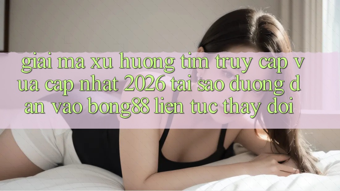 Giải Mã Xu Hướng Tìm “Truy Cập Vừa cập nhật 2026” - Tại Sao Đường dẫn Vào Bong88 Liên tục Thay Đổi?