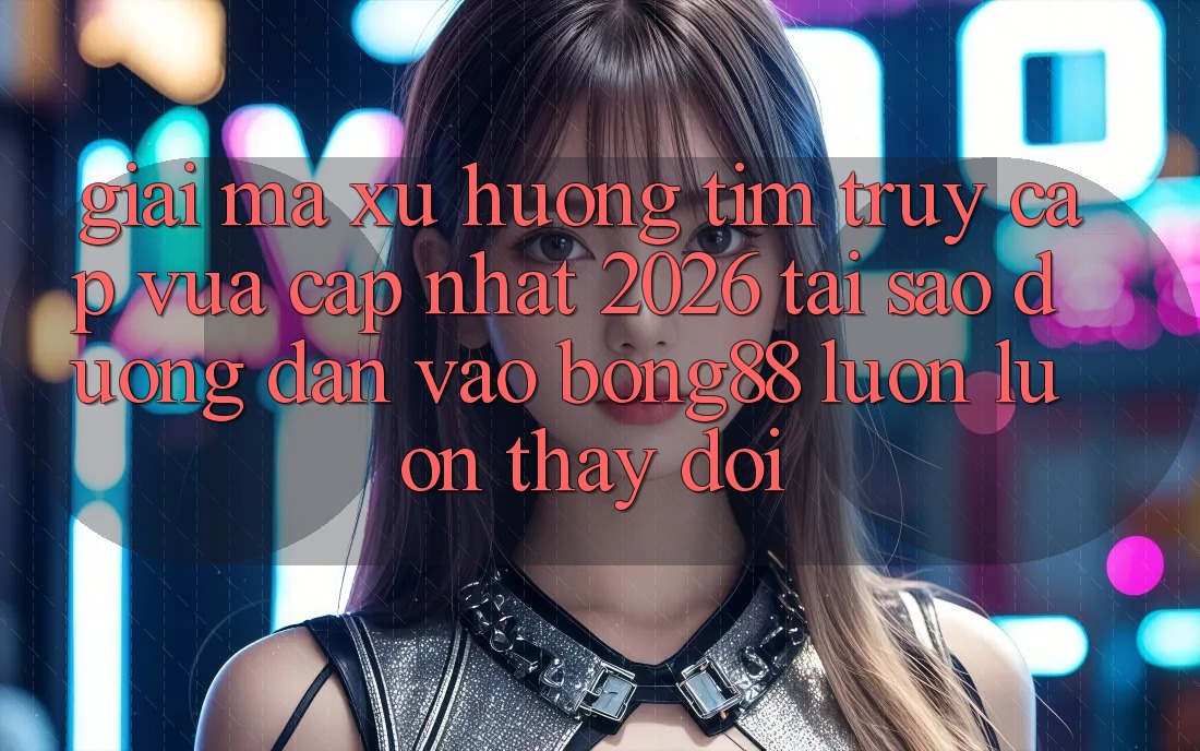 Giải Mã Xu Hướng Tìm “Truy Cập Vừa cập nhật 2026” - Tại Sao Đường dẫn Vào Bong88 Luôn luôn Thay đổi?
