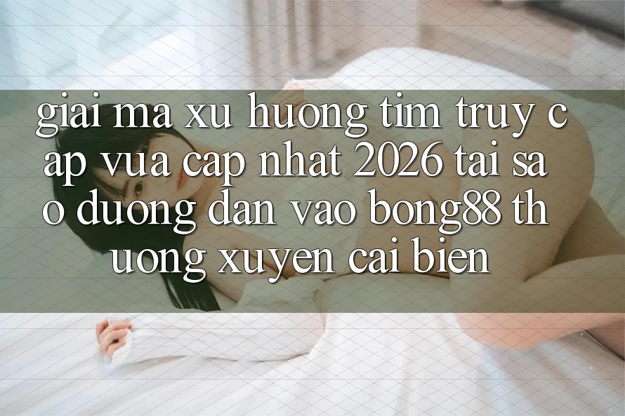 Giải Mã Xu Hướng Tìm “Truy Cập Vừa cập nhật 2026” - Tại Sao Đường dẫn Vào Bong88 Thường Xuyên Cải biến?