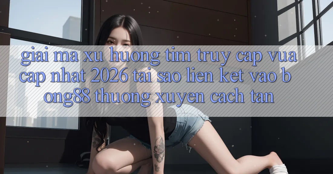 Giải Mã Xu Hướng Tìm “Truy Cập Vừa cập nhật 2026” - Tại Sao Liên kết Vào Bong88 Thường xuyên Cách tân?