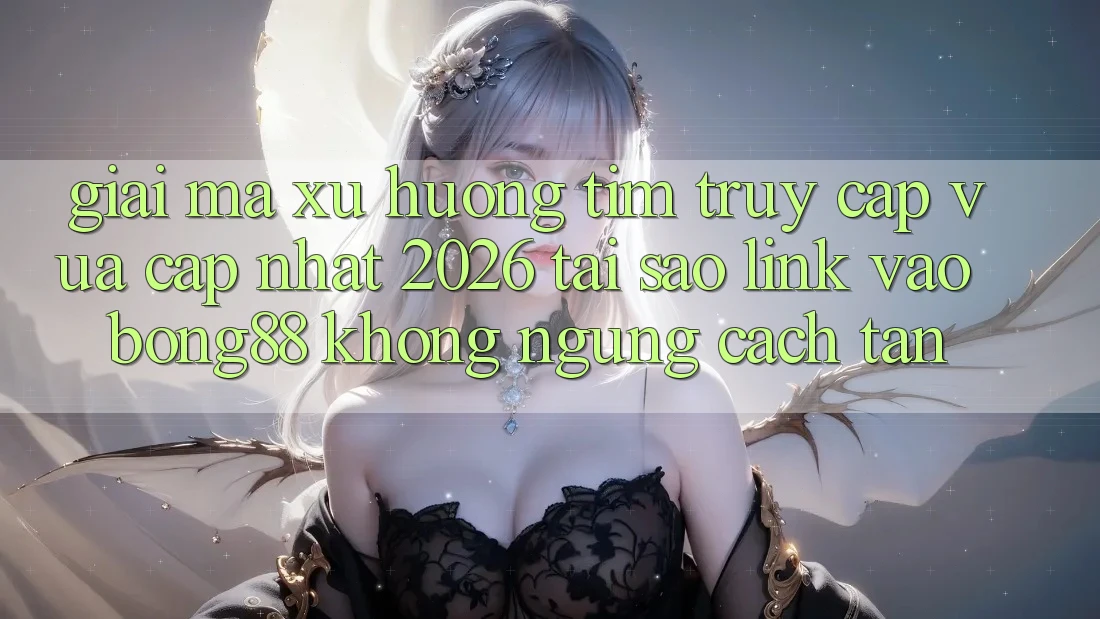 Giải Mã Xu Hướng Tìm “Truy Cập Vừa cập nhật 2026” - Tại Sao Link Vào Bong88 Không ngừng Cách tân?