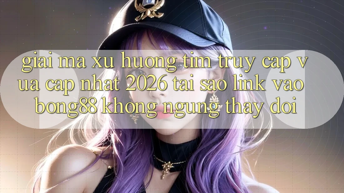 Giải Mã Xu Hướng Tìm “Truy Cập Vừa cập nhật 2026” - Tại Sao Link Vào Bong88 Không ngừng Thay Đổi?