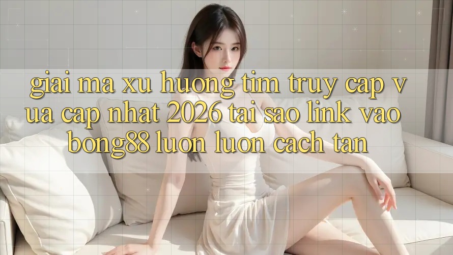 Giải Mã Xu Hướng Tìm “Truy Cập Vừa cập nhật 2026” - Tại Sao Link Vào Bong88 Luôn luôn Cách tân?