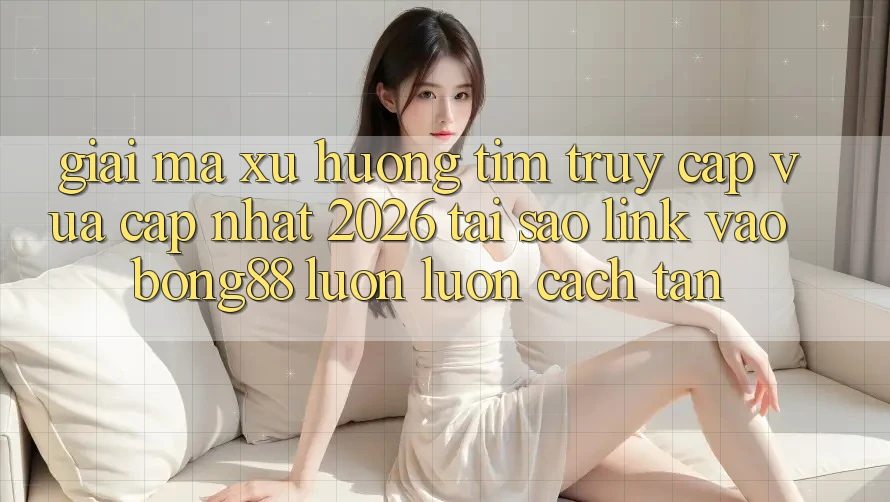 Giải Mã Xu Hướng Tìm “Truy Cập Vừa cập nhật 2026” - Tại Sao Link Vào Bong88 Luôn luôn Cách tân?