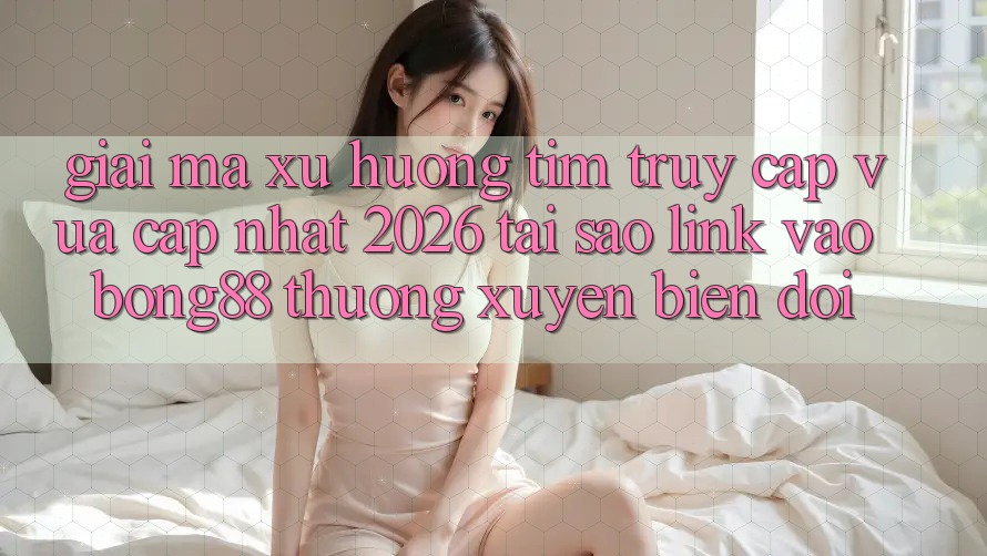 Giải Mã Xu Hướng Tìm “Truy Cập Vừa cập nhật 2026” - Tại Sao Link Vào Bong88 Thường Xuyên Biến đổi?