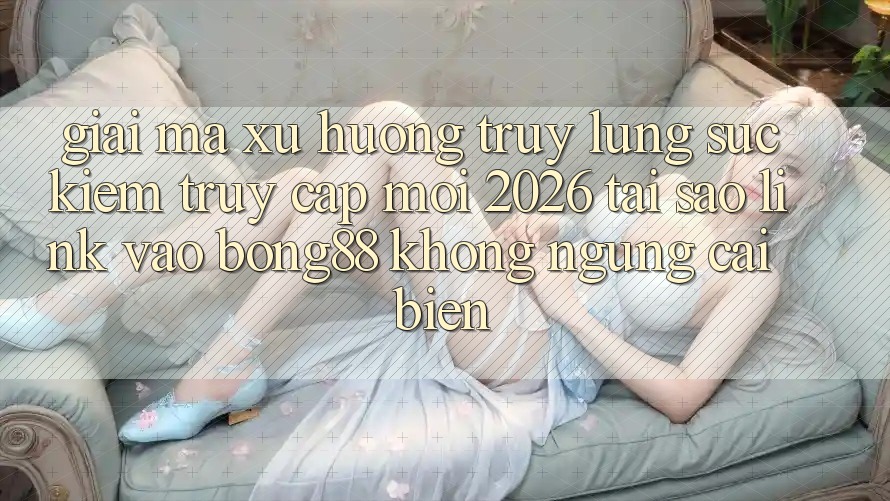 Giải Mã Xu Hướng Truy lùng sục Kiếm “Truy Cập Mới 2026” - Tại Sao Link Vào Bong88 Không ngừng Cải biến?