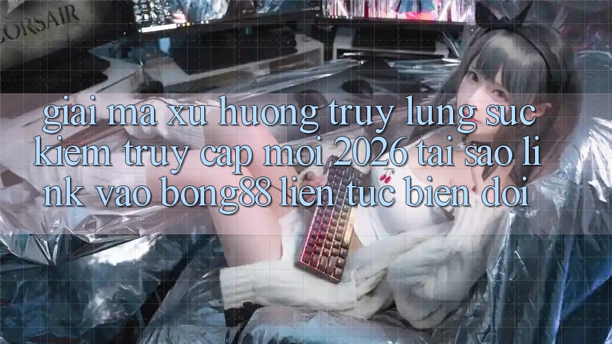 Giải Mã Xu Hướng Truy lùng sục Kiếm “Truy Cập Mới 2026” - Tại Sao Link Vào Bong88 Liên tục Biến đổi?