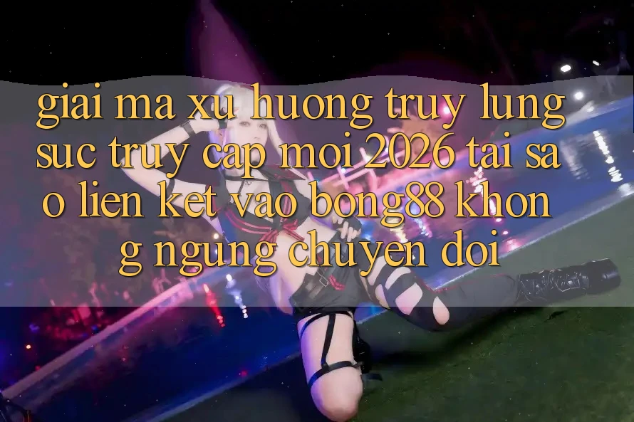 Giải Mã Xu Hướng Truy lùng sục “Truy Cập Mới 2026” - Tại Sao Liên kết Vào Bong88 Không ngừng Chuyển đổi?