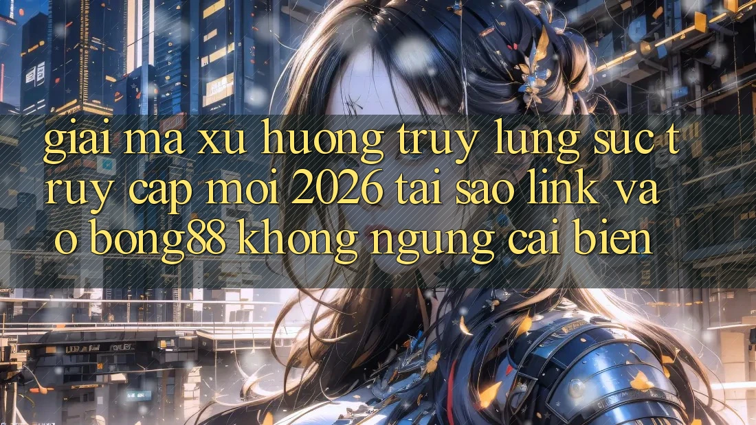 Giải Mã Xu Hướng Truy lùng sục “Truy Cập Mới 2026” - Tại Sao Link Vào Bong88 Không ngừng Cải biến?